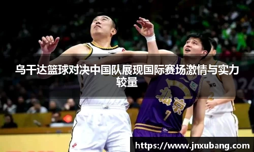 乌干达篮球对决中国队展现国际赛场激情与实力较量