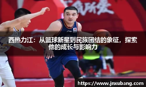 西热力江：从篮球新星到民族团结的象征，探索他的成长与影响力